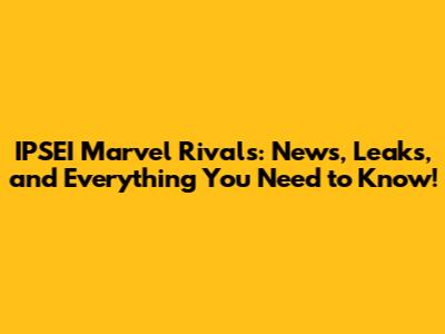 IPSEI Marvel Rivals: News, Leaks, and Everything You Need to Know!