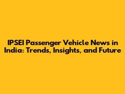 IPSEI Passenger Vehicle News in India: Trends, Insights, and Future