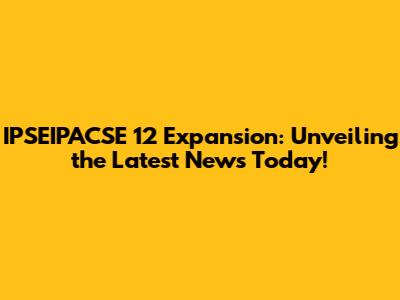 IPSEIPACSE 12 Expansion: Unveiling the Latest News Today!