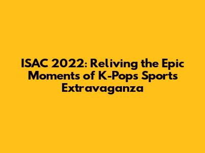 ISAC 2022: Reliving the Epic Moments of K-Pop's Sports Extravaganza