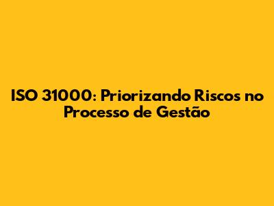 ISO 31000: Priorizando Riscos no Processo de Gestão