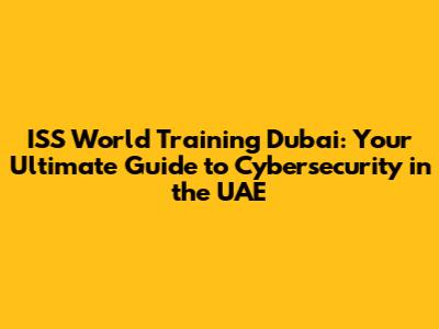 ISS World Training Dubai: Your Ultimate Guide to Cybersecurity in the UAE