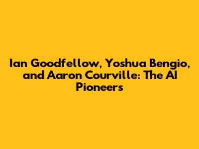 Ian Goodfellow, Yoshua Bengio, and Aaron Courville: The AI Pioneers