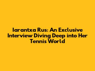 Iarantxa Rus: An Exclusive Interview Diving Deep into Her Tennis World