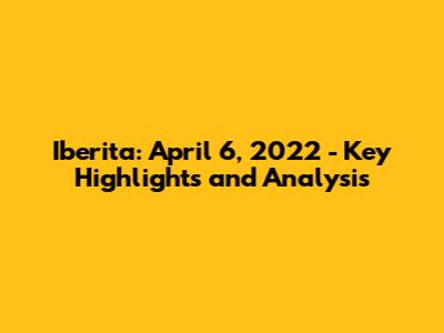 Iberita: April 6, 2022 - Key Highlights and Analysis