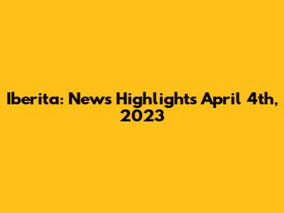 Iberita: News Highlights April 4th, 2023