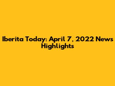 Iberita Today: April 7, 2022 News Highlights