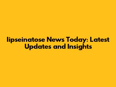 Iipseinatose News Today: Latest Updates and Insights