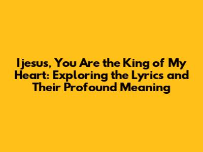 Ijesus, You Are the King of My Heart: Exploring the Lyrics and Their Profound Meaning