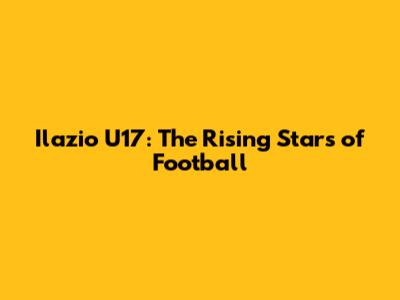 Ilazio U17: The Rising Stars of Football