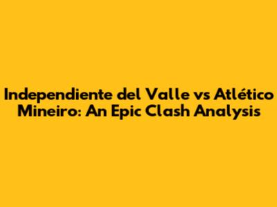 Independiente del Valle vs Atlético Mineiro: An Epic Clash Analysis