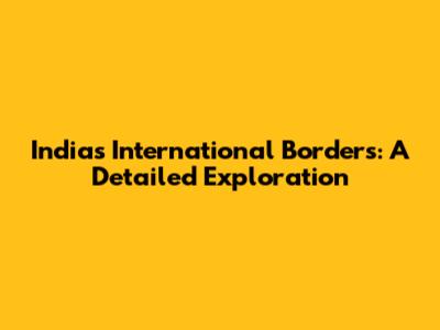 India's International Borders: A Detailed Exploration