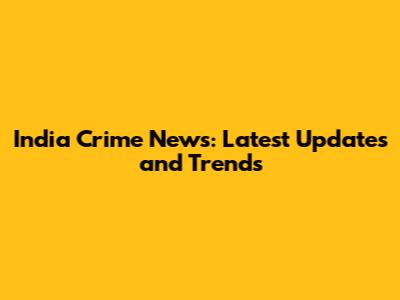 India Crime News: Latest Updates and Trends