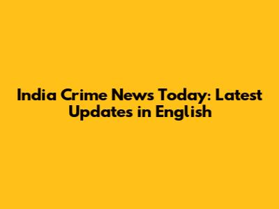 India Crime News Today: Latest Updates in English