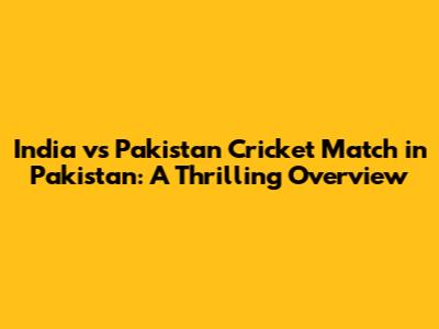 India vs Pakistan Cricket Match in Pakistan: A Thrilling Overview