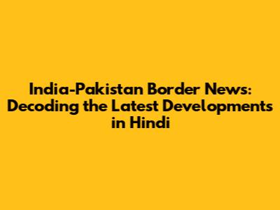 India-Pakistan Border News: Decoding the Latest Developments in Hindi