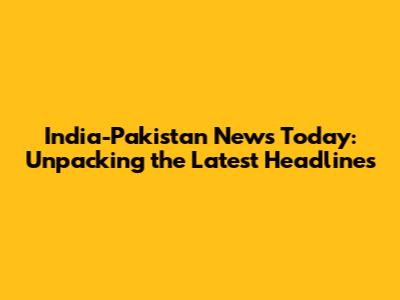 India-Pakistan News Today: Unpacking the Latest Headlines