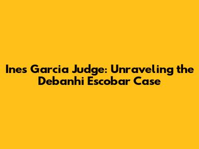 Ines Garcia Judge: Unraveling the Debanhi Escobar Case