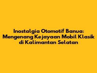 Inostalgia Otomotif Banua: Mengenang Kejayaan Mobil Klasik di Kalimantan Selatan