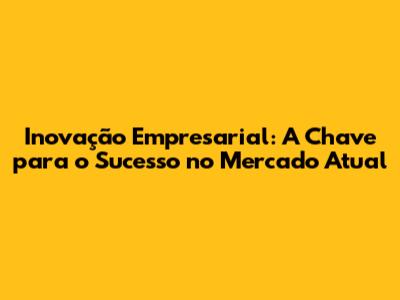 Inovação Empresarial: A Chave para o Sucesso no Mercado Atual