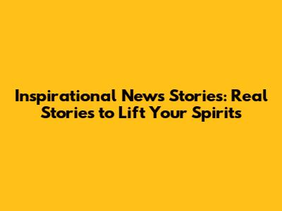 Inspirational News Stories: Real Stories to Lift Your Spirits