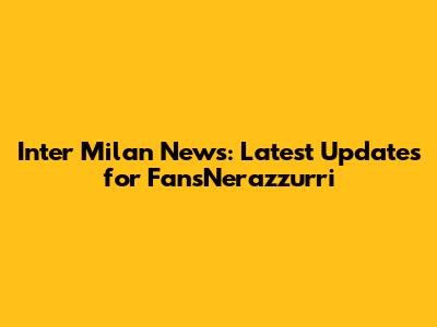 Inter Milan News: Latest Updates for FansNerazzurri
