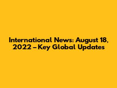 International News: August 18, 2022 – Key Global Updates