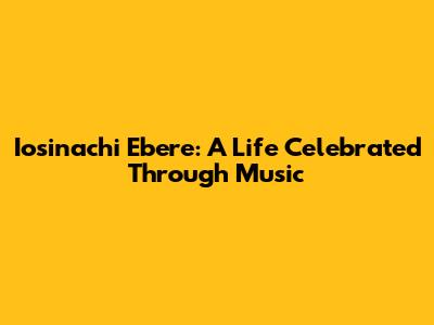 Iosinachi Ebere: A Life Celebrated Through Music