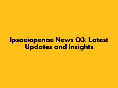 Ipsaeiopenae News O3: Latest Updates and Insights