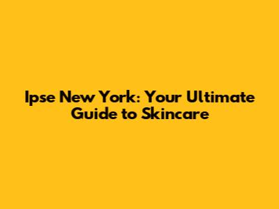 Ipse New York: Your Ultimate Guide to Skincare