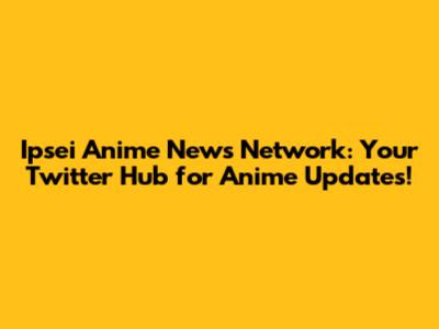 Ipsei Anime News Network: Your Twitter Hub for Anime Updates!