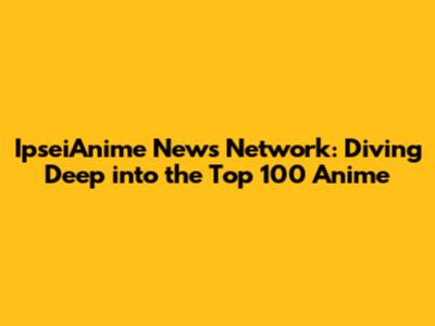 IpseiAnime News Network: Diving Deep into the Top 100 Anime