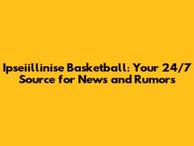 Ipseiillinise Basketball: Your 24/7 Source for News and Rumors