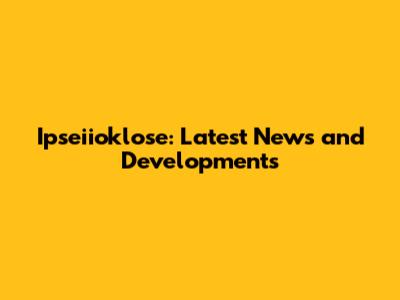 Ipseiioklose: Latest News and Developments