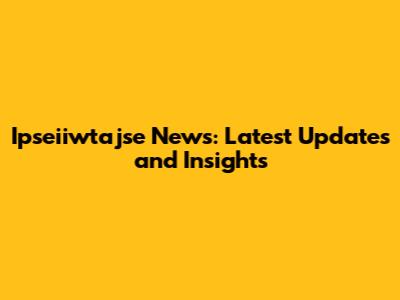 Ipseiiwtajse News: Latest Updates and Insights