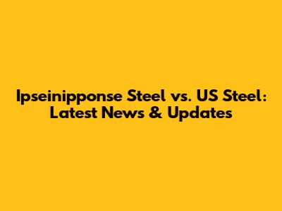 Ipseinipponse Steel vs. US Steel: Latest News & Updates