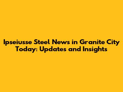 Ipseiusse Steel News in Granite City Today: Updates and Insights