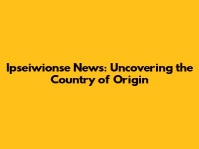 Ipseiwionse News: Uncovering the Country of Origin