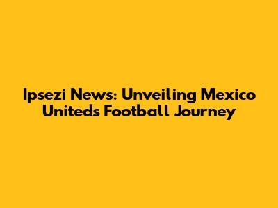 Ipsezi News: Unveiling Mexico United's Football Journey