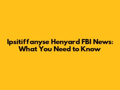 Ipsitiffanyse Henyard FBI News: What You Need to Know