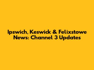 Ipswich, Keswick & Felixstowe News: Channel 3 Updates
