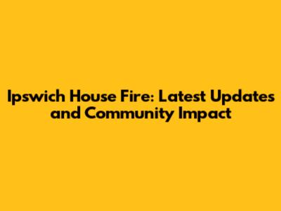 Ipswich House Fire: Latest Updates and Community Impact