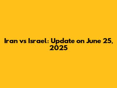 Iran vs Israel: Update on June 25, 2025