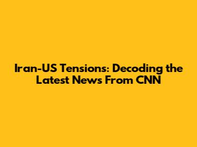 Iran-US Tensions: Decoding the Latest News From CNN