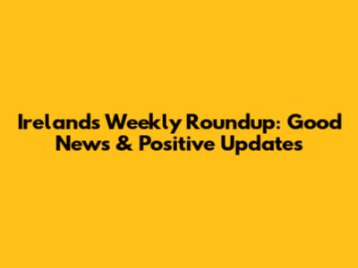 Ireland's Weekly Roundup: Good News & Positive Updates