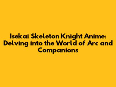 Isekai Skeleton Knight Anime: Delving into the World of Arc and Companions