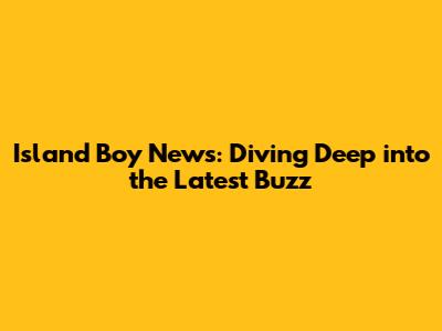 Island Boy News: Diving Deep into the Latest Buzz
