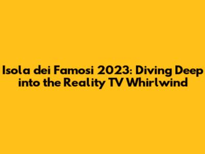 Isola dei Famosi 2023: Diving Deep into the Reality TV Whirlwind