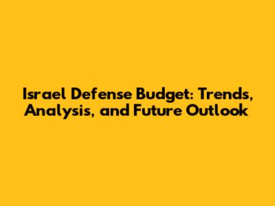 Israel Defense Budget: Trends, Analysis, and Future Outlook