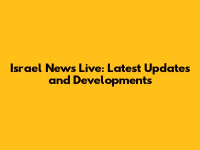 Israel News Live: Latest Updates and Developments